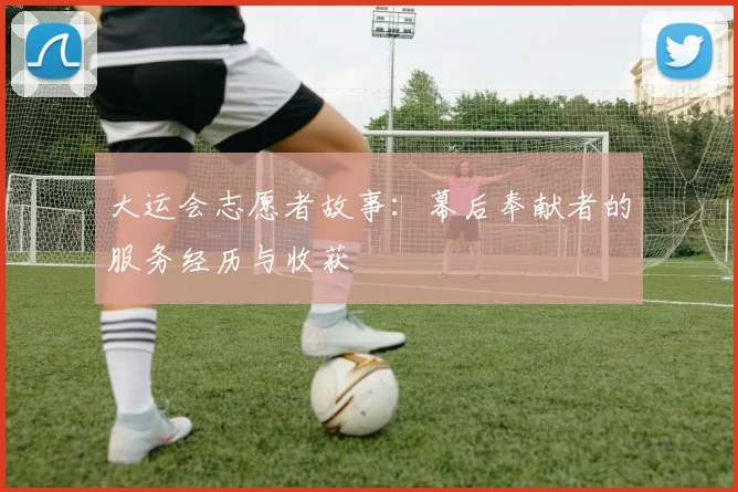 大运会志愿者故事：幕后奉献者的服务经历与收获
