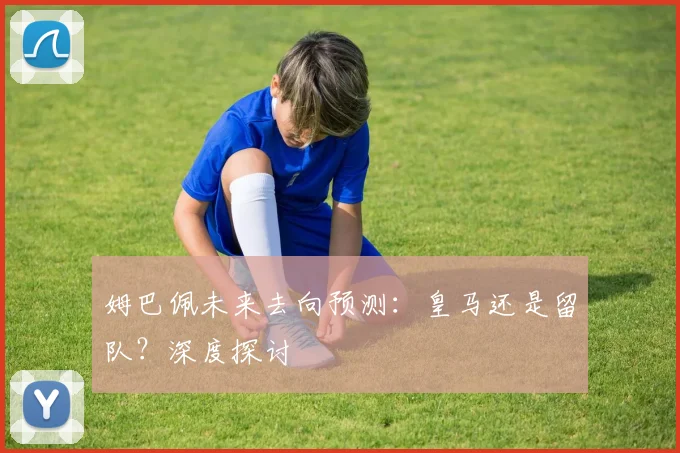 姆巴佩未来去向预测:皇马还是留队?深度探讨