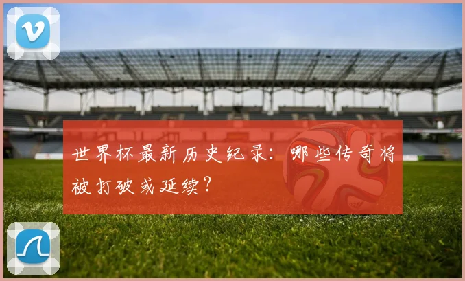 世界杯最新历史纪录：哪些传奇将被打破或延续？