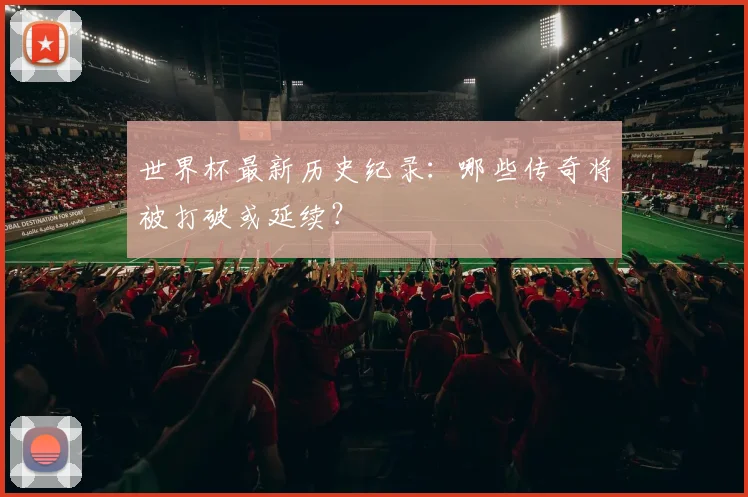 世界杯最新历史纪录:哪些传奇将被打破或延续?