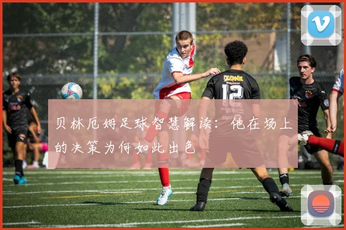 贝林厄姆足球智慧解读:他在场上的决策为何如此出色