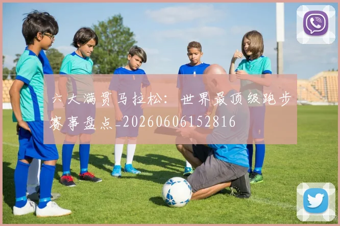 六大满贯马拉松:世界最顶级跑步赛事盘点_20260606152816